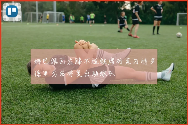 姆巴佩因左膝不适缺席对莱万特罗德里戈或将复出助球队