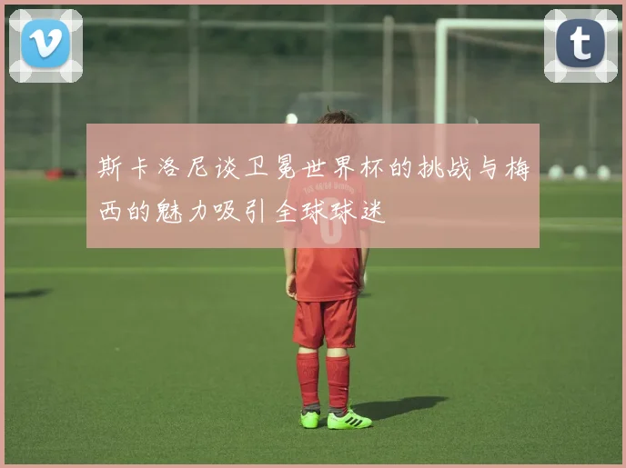 斯卡洛尼谈卫冕世界杯的挑战与梅西的魅力吸引全球球迷