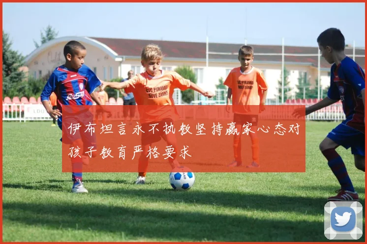 伊布坦言永不执教坚持赢家心态对孩子教育严格要求