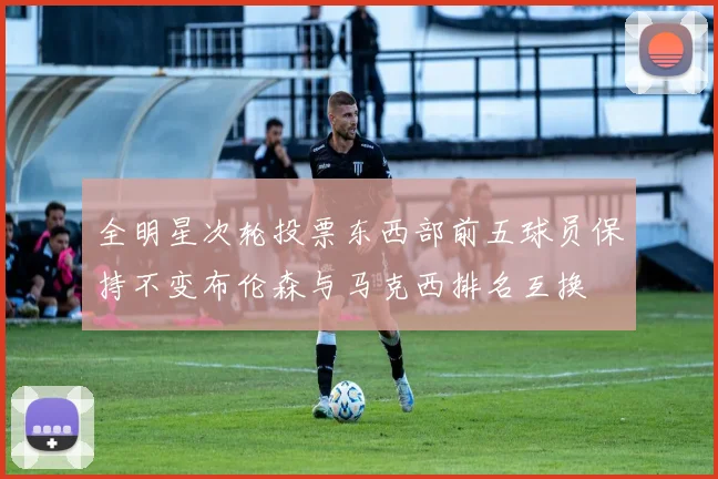 全明星次轮投票东西部前五球员保持不变布伦森与马克西排名互换