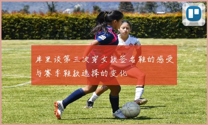库里谈第三次穿女款签名鞋的感受与赛季鞋款选择的变化