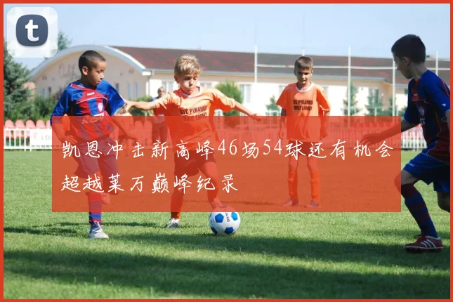 凯恩冲击新高峰46场54球还有机会超越莱万巅峰纪录