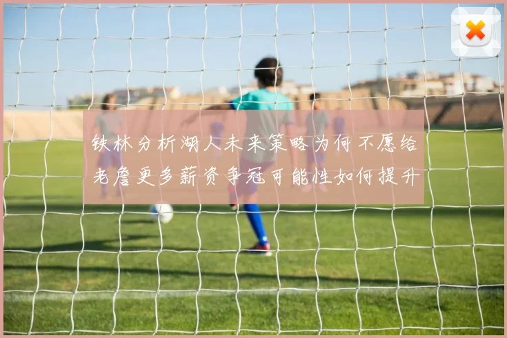 铁林分析湖人未来策略为何不愿给老詹更多薪资争冠可能性如何提升