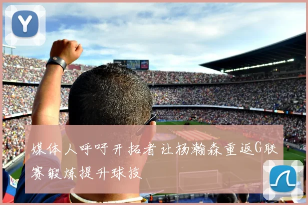 媒体人呼吁开拓者让杨瀚森重返G联赛锻炼提升球技