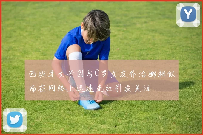 西班牙女子因与C罗女友乔治娜相似而在网络上迅速走红引发关注