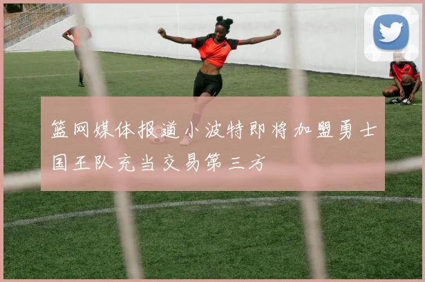篮网媒体报道小波特即将加盟勇士国王队充当交易第三方
