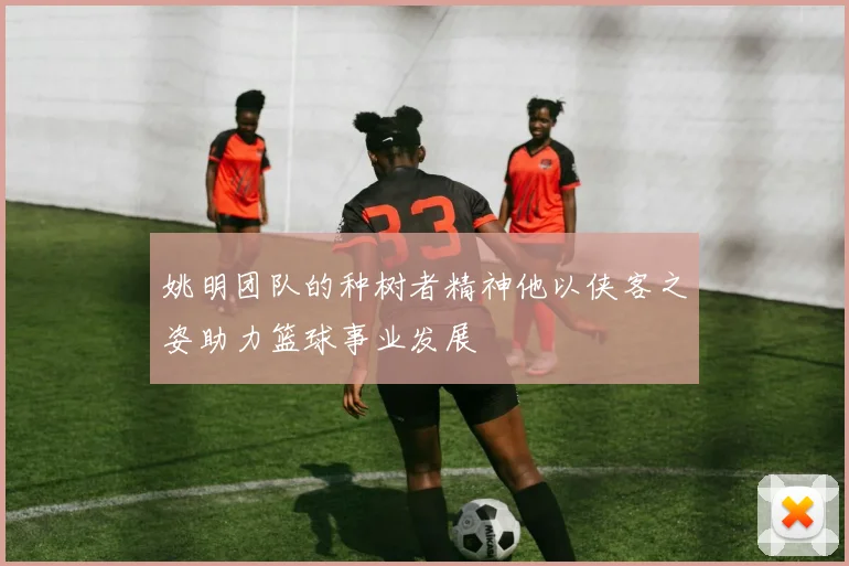 姚明团队的种树者精神他以侠客之姿助力篮球事业发展