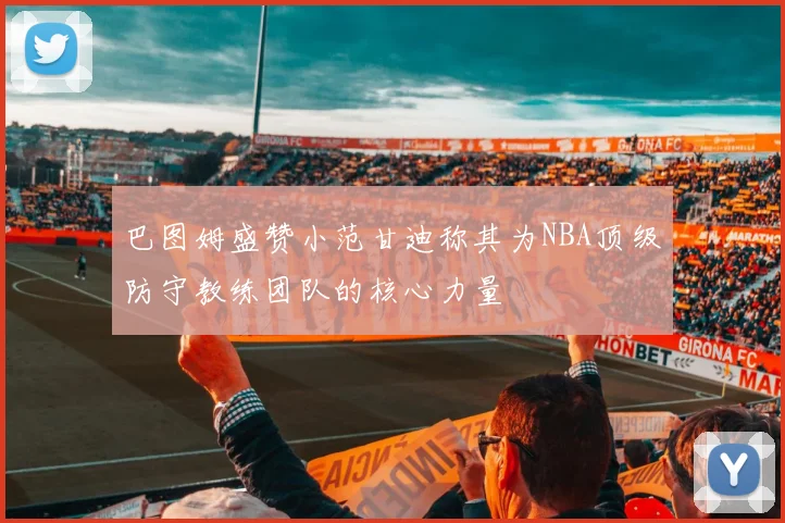 巴图姆盛赞小范甘迪称其为NBA顶级防守教练团队的核心力量