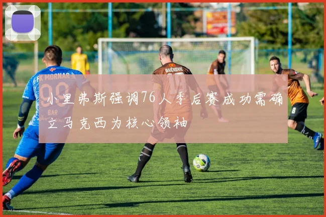 小里弗斯强调76人季后赛成功需确立马克西为核心领袖