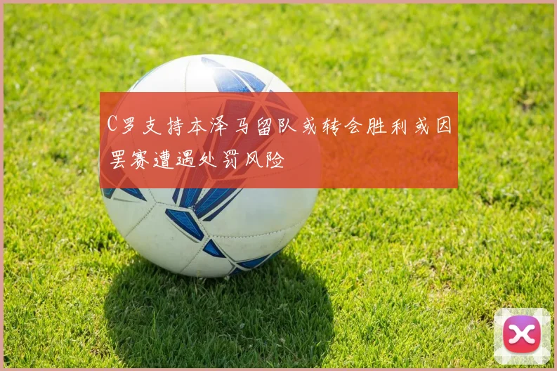 C罗支持本泽马留队或转会胜利或因罢赛遭遇处罚风险