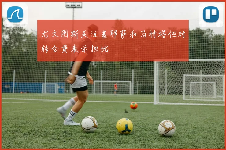 尤文图斯关注基耶萨和马特塔但对转会费表示担忧
