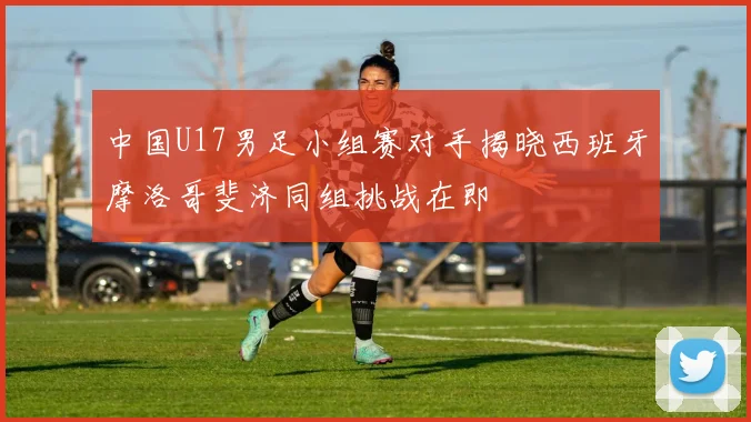 中国U17男足小组赛对手揭晓西班牙摩洛哥斐济同组挑战在即